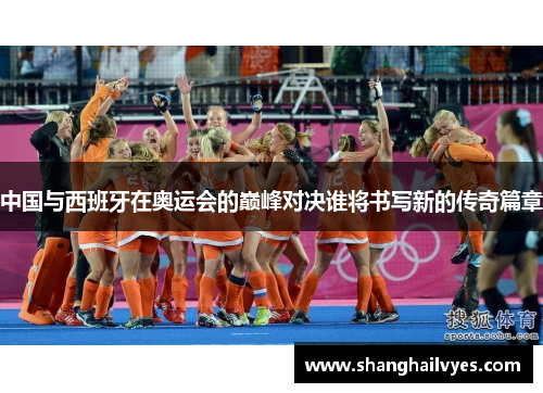 中国与西班牙在奥运会的巅峰对决谁将书写新的传奇篇章