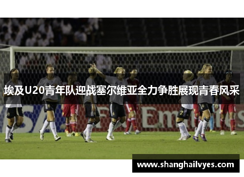 埃及U20青年队迎战塞尔维亚全力争胜展现青春风采